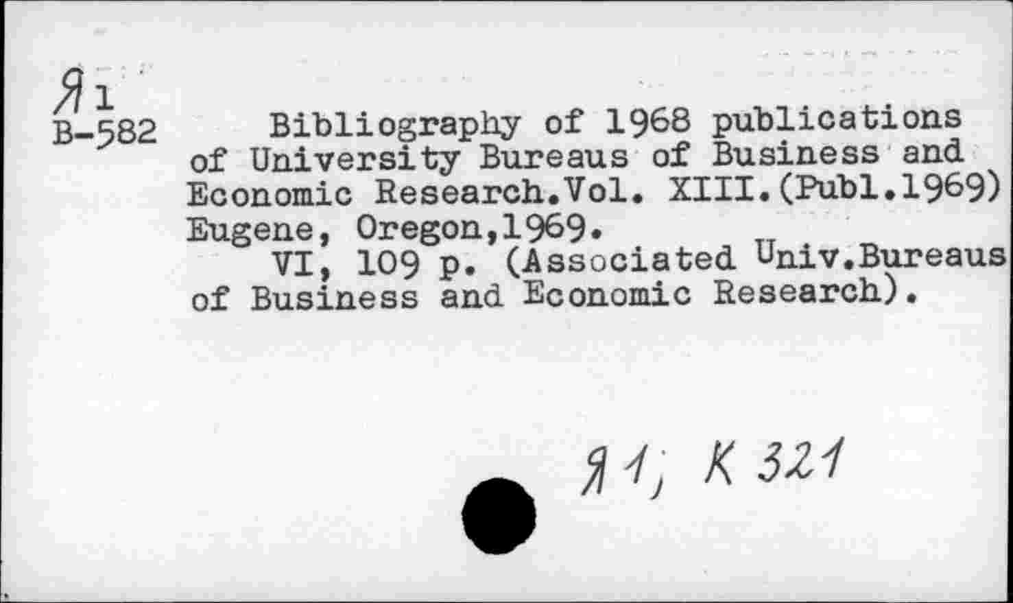 ﻿B-5S2
Bibliography of 1968 publications of University Bureaus of Business and. Economic Research.Vol. XIII.(Publ.1969) Eugene, Oregon, 1969» TT
VI, 109 p. (Associated. Univ.Bureaus of Business and. Economic Research).
4, K 321